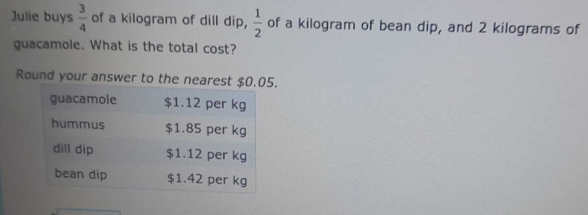 Julie buys  3/4  of a kilogram of dill dip,  1/2  of a kilogram of bean dip, and 2 kilograms of 
guacamole. What is the total cost? 
Round your answer to the nearest $.