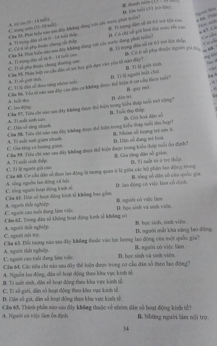 thanh niên (15 - 30 tờ)
D. lớn tuổi (51 trớ lên),
Người lám
A. trẻ em (0 ~ 14 tuổi).
Câu 53. Phát biểu não sau đây không đúng với các nước phát triển?
C. trung niên (31-50 tuổi)
A. Ti trọng dân số từ 0 - 14 tuổi thấp B. Tí trọng dân số từ 65 trở lên cao u 66. Thàn
u 67. Cả
Cơ cầu
C. Có tỉ số phụ thuộc chung rất thấp. D. Có chỉ số giả hoá đạt mức rất cao Học sinh
Cơ cấu
Cầu 54. Phát biểu nào sau đây không đũng với các nước đang phát triển?
D. Có tỉ số phụ thuộc người già thận iu 68.
A. Ti trọng dân số từ 0 - 14 tuổi cao B. Tỉ trọng dân số từ 65 trở lên thấp.
ing bi
C. Ti số phụ thuộc chung thường cao.
B. Ti lệ giới tính.
Cầâu 55. Phân biệt cơ cầu dân số trẻ hay già dựa vào yếu tố nào đây?
lúc đ
C. Tỉ lệ dân số theo từng nhóm tuổi. D. Ti lệ người biết chữ.
, vào
A. Tí số giới tính
Câu 56. Yếu tổ nào sau đây của dân cư không được thể hiện ở cơ cấu theo tuổi?
âu 6
。 ti
B. quy mô.
。 tỉ
A. tuổi thọ.
D. dân trí.
Câu 57. Tiểu chí nào sau đây không được thể hiện trong kiểu tháp tuổi mở rộng? ậ
C. lao động.
B. Tuổi thọ thấp
A. Ti suất sinh cao.
D. Già hoá dân số
C. Dân số tăng nhanh.
Câu 58. Tiêu chí nảo sau đây không được thể hiện trong kiểu tháp tuổi thu hẹp?
B. Nhóm số lượng trẻ em ít.
A. Ti suất sinh giảm nhanh.
C. Gia tăng có hướng giâm. D. Dân số đang trẻ hoá.
Câu 59. Tiêu chỉ nào sau dây không được thể hiện được trong kiểu tháp tuổi ổn định?
A. Ti suất sinh thấp. B. Gia tăng dân số giảm.
C. Tỉ lệ người giả cao D. Ti suất tử ở trẻ thấp.
Câu 60. Cơ cấu dân số theo lao động là tương quan tì lệ giữa các bộ phận lao động trong
A. tổng nguồn lao động xã hội B. tổng số dân số của quốc gia
C. tổng người hoạt động kinh tế. D. lao động có việc làm cố định.
Câu 61. Dân số hoạt động kinh tế không bao gồm
A. người thất nghiệp. B. người có việc làm.
C. người cao tuổi đang làm việc D. học sinh và sinh viên.
Câu 62. Trong dân số không hoạt động kinh tế không có
A. người thất nghiệp. B. học sinh, sinh viên.
C. người nội trợ. D. người mất khả năng lao động.
Câu 63. Đối tượng nào sau dãy không thuộc vào lực lượng lao động của một quốc gia?
A. người thất nghiệp. B. người có việc làm
C. người cao tuổi đang làm việc. D. học sinh và sinh viên.
Câu 64. Các tiêu chí nào sau đây thể hiện được trong cơ cấu dân số theo lao động?
A. Nguồn lao động, dân số hoạt động theo khu vực kình tế.
B. Ti suất sinh, dân số hoạt động theo khu vực kinh tế.
C. Ti số giới, dân số hoạt động theo khu vực kinh tế.
D. Dân số già, dân số hoạt động theo khu vực kinh tế.
Câu 65. Thành phần nào sau đây không thuộc về nhóm dân số hoạt động kinh tế?
A. Người có việc làm ổn định. B. Những người làm nội trợ.
34