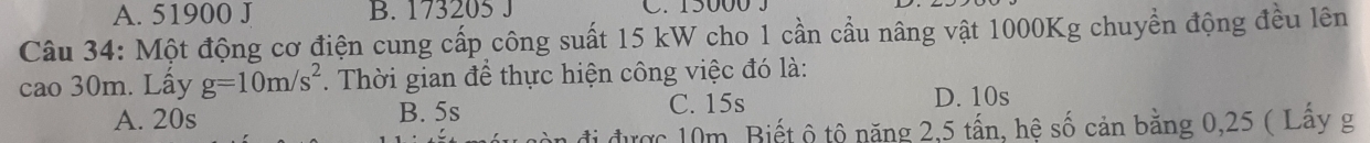 A. 51900 J B. 173205 J C. 15000 3
Câu 34: Một động cơ điện cung cấp công suất 15 kW cho 1 cần cầu nâng vật 1000Kg chuyển động đều lên
cao 30m. Lấy g=10m/s^2. Thời gian để thực hiện công việc đó là:
A. 20s B. 5s C. 15s
D. 10s
đi được 10m. Biết ô tô năng 2,5 tấn, hệ số cản bằng 0,25 ( Lấy g