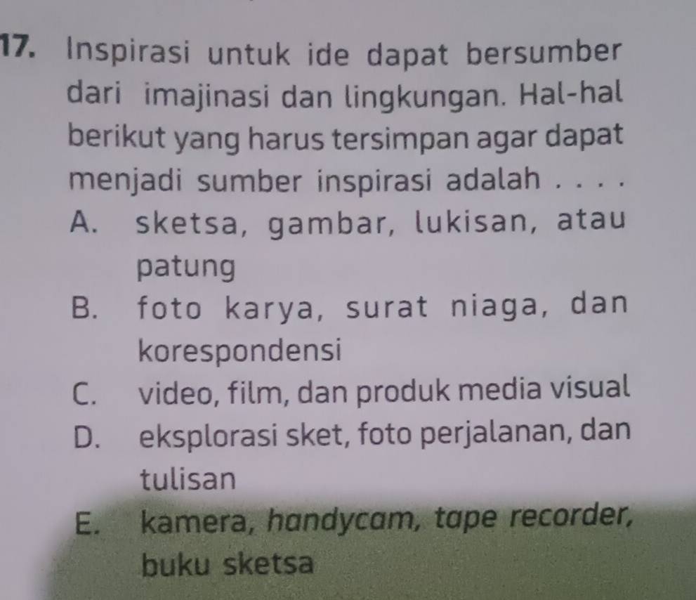 Inspirasi untuk ide dapat bersumber
dari imajinasi dan lingkungan. Hal-hal
berikut yang harus tersimpan agar dapat
menjadi sumber inspirasi adalah . . . .
A. sketsa, gambar, lukisan, atau
patung
B. foto karya, surat niaga, dan
korespondensi
C. video, film, dan produk media visual
D. eksplorasi sket, foto perjalanan, dan
tulisan
E. kamera, handycam, tɑpe recorder,
buku sketsa