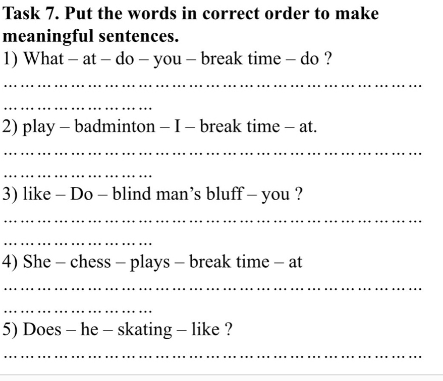 Task 7. Put the words in correct order to make 
meaningful sentences. 
1) What - at - do - you - break time - do ? 
_ 
_ 
2) play - badminton - I - break time - at. 
_ 
_ 
3) like - Do - blind man’s bluff - you ? 
_ 
_ 
4) She - chess - plays - break time - at 
_ 
_ 
5) Does - he - skating - like ? 
_ 
_