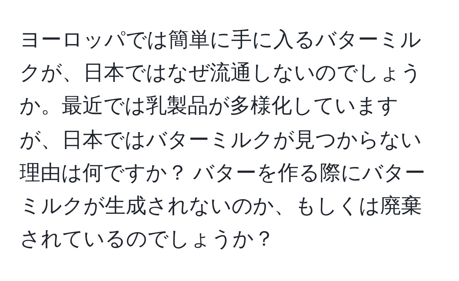 ヨーロッパでは簡単に手に入るバターミルクが、日本ではなぜ流通しないのでしょうか。最近では乳製品が多様化していますが、日本ではバターミルクが見つからない理由は何ですか？ バターを作る際にバターミルクが生成されないのか、もしくは廃棄されているのでしょうか？