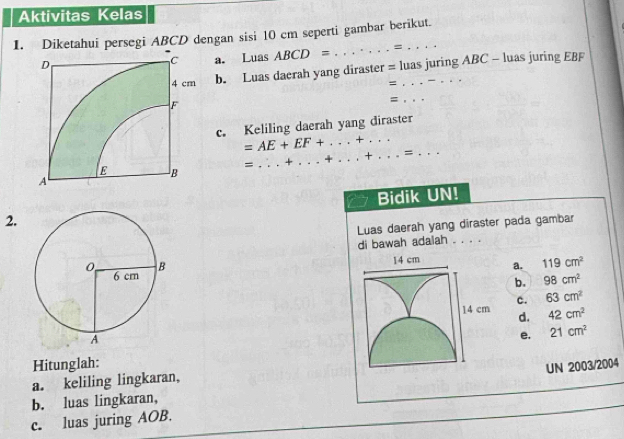 Aktivitas Kelas
1. Diketahui persegi ABCD dengan sisi 10 cm seperti gambar berikut.
a. Luas ABCD= _=
b. Luas daerah yang diraster = luas juring ABC - luas juring EBF
=
_=
c. Keliling daerah yang diraster
=AE+EF+. _ + _
=
_
_
Bidik UN!
2.
Luas daerah yang diraster pada gambar
di bawah adalah . . . .
14 cm a. 119cm^2
b. 98cm^2
14 cm c. 63cm^2
d. 42cm^2
e. 21cm^2
Hitunglah:
UN 2003/2004
a. keliling lingkaran,
b. luas lingkaran,
_
c. luas juring AOB.
_