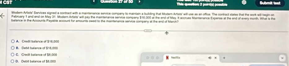 ICST Question 27 of 50 This question: 2 point(s) possible Submit test
Modern Artists' Services signed a contract with a maintenance service company to maintain a building that Modem Artists' will use as an office. The contract states that the work will begin on
February 1 and end on May 31. Modern Artists' will pay the maintenance service company $16,000 at the end of May. It accrues Maintenance Expense at the end of every month. What is the
balance in the Accounts Payable account for amounts owed to the maintenance service company at the end of March?
A. Credit balance of $16,000
B. Debit balance of $16,000
C. Credit balance of $8,000 Netflix
× +
D. Debit balance of $8,000