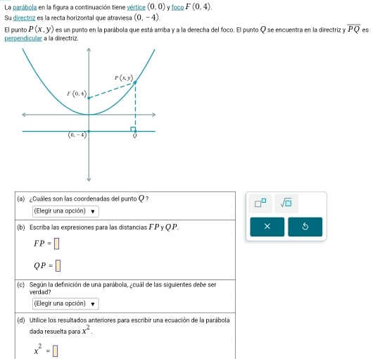 La parábola en la figura a continuación tiene vértice (0,0) y foco F(0,4).
Su directriz es la recta horizontal que atraviesa (0,-4).
El punto P(x,y) es un punto en la parábola que está arriba y a la derecha del foco. El punto Q se encuentra en la directriz y overline PQ es
perpendicular a la directriz.
(a) ¿Cuáles son las coordenadas del punto Q ?
sqrt(□ )
(Elegir una opción)
(b) Escriba las expresiones para las distancias A A
∵PyQP ×
FP=□
QP=□
(c) Según la definición de una parábola, ¿cuál de las siguientes debe ser
verdad?
(Elegir una opción)
(d) Utilice los resultados anteriores para escribir una ecuación de la parábola
dada resuelta para x^2.
x^2=□