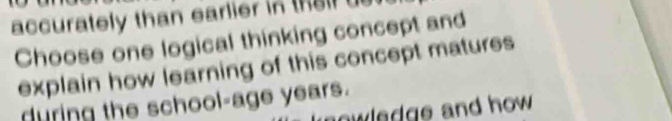 accurately than earlier in their us 
Choose one logical thinking concept and 
explain how learning of this concept matures 
during the school-age years. 
owledge and how .