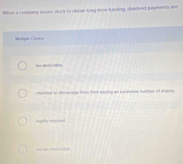 When a company issues stock to obtain long-term funding, dividend payments are
Multiple Choice
tax-deductible.
intended to discourage firms from issuing an excessive number of shares.
legally required.
not tax-deductible.