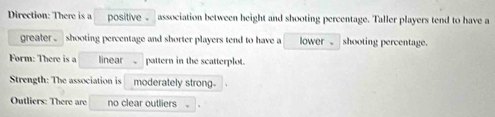 Direction: There is a positive . association between height and shooting percentage. Taller players tend to have a 
greater . shooting percentage and shorter players tend to have a lower shooting percentage. 
Form: There is a linear pattern in the scatterplot. 
Strength: The association is moderately strong- 
Outliers: There are no clear outliers