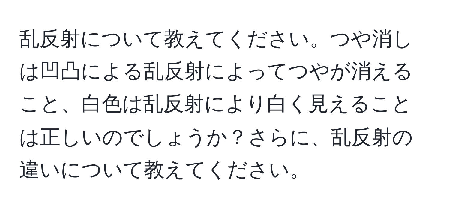 乱反射について教えてください。つや消しは凹凸による乱反射によってつやが消えること、白色は乱反射により白く見えることは正しいのでしょうか？さらに、乱反射の違いについて教えてください。