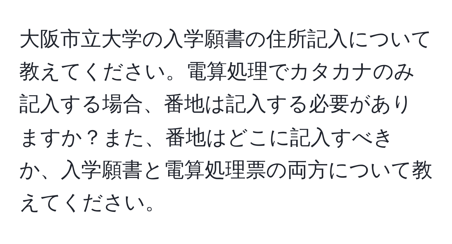 大阪市立大学の入学願書の住所記入について教えてください。電算処理でカタカナのみ記入する場合、番地は記入する必要がありますか？また、番地はどこに記入すべきか、入学願書と電算処理票の両方について教えてください。