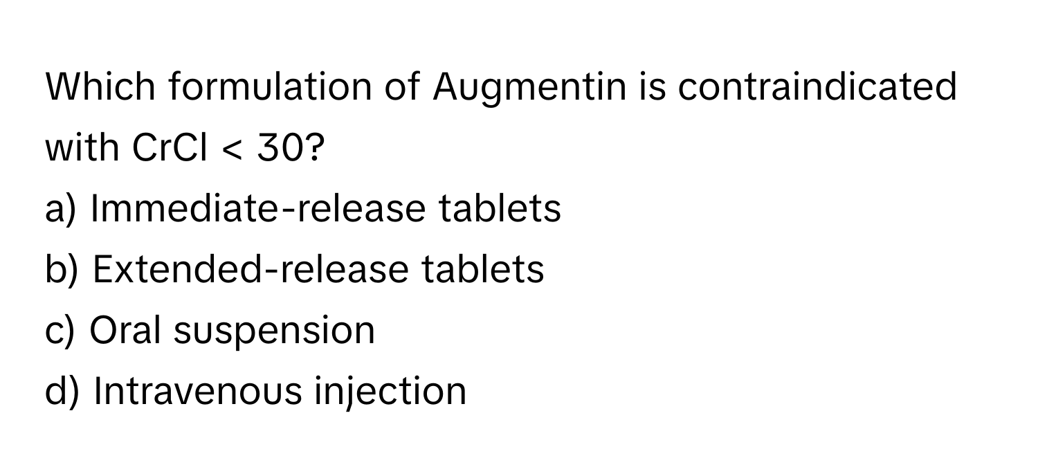 Which formulation of Augmentin is contraindicated with CrCl < 30?

a) Immediate-release tablets 
b) Extended-release tablets 
c) Oral suspension 
d) Intravenous injection