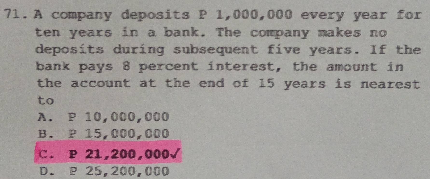 A company deposits P 1,000,000 every year for
ten years in a bank. The company makes no
deposits during subsequent five years. If the
bank pays 8 percent interest, the amount in
the account at the end of 15 years is nearest 
to
A. P 10,000,000
B. P 15,000,000
C. P 21,200,000√
D. P 25,200,000