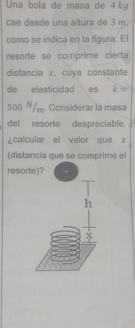 Una bola de masa de 4kg
cae desde una altura de 3 m, 
como se indica en la figura. El 
resorte se comprime cierta 
distancia x, cuya constante 
de elasticidad es k=
500 N/m. Considerar la masa 
del resorte despreciable. 
¿calcular el valor que x
(distancia que se comprime el 
resor