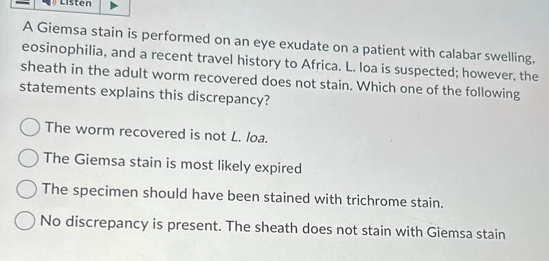 Listen
A Giemsa stain is performed on an eye exudate on a patient with calabar swelling,
eosinophilia, and a recent travel history to Africa. L. loa is suspected; however, the
sheath in the adult worm recovered does not stain. Which one of the following
statements explains this discrepancy?
The worm recovered is not L. loa.
The Giemsa stain is most likely expired
The specimen should have been stained with trichrome stain.
No discrepancy is present. The sheath does not stain with Giemsa stain