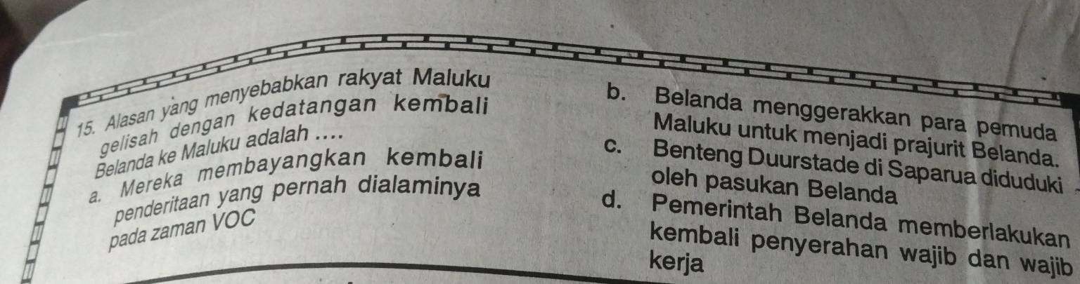 Alasan yang menyebabkan rakyat Maluku
gelisah dengan kedatangan kembali
b. Belanda menggerakkan para pemuda
Belanda ke Maluku adalah ....
Maluku untuk menjadi prajurit Belanda.
a. Mereka membayangkan kembali
c. Benteng Duurstade di Saparua diduduki
penderitaan yang pernah dialaminya
oleh pasukan Belanda
d. Pemerintah Belanda memberlakukan
pada zaman VOC
kembali penyerahan wajib dan wajib
kerja