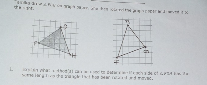 Tamika drew △ FGH
_ 
the right. on graph paper. She then rotated the graph paper and moved it to 
η
G
F
H
1. Explain what method(s) can be used to determine if each side of △ FGH has the 
same length as the triangle that has been rotated and moved.