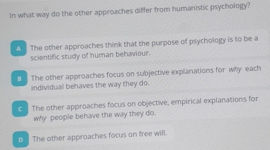 In what way do the other approaches differ from humanistic psychology?
A The other approaches think that the purpose of psychology is to be a
scientific study of human behaviour.
B The other approaches focus on subjective explanations for why each
individual behaves the way they do.
C The other approaches focus on objective, empirical explanations for
why people behave the way they do.
D The other approaches focus on free will.