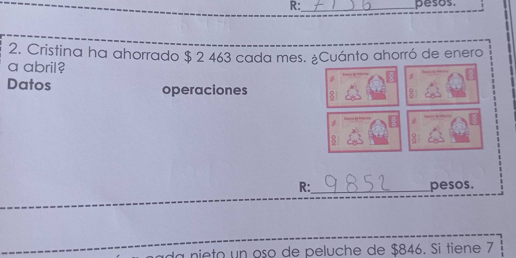 R:_ pesos. 
2. Cristina ha ahorrado $ 2 463 cada mes. ¿Cuánto ahorró de enero 
a abril? 
Sanco de Méérico 
Datos 
operaciones 
Banco de México Banco de México 
A 
R:_ pesos. 
nie to un oso de peluche de $846. Si tiene 7