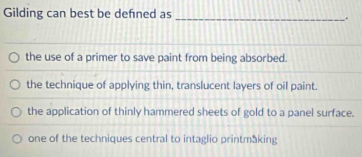 Gilding can best be defned as_
the use of a primer to save paint from being absorbed.
the technique of applying thin, translucent layers of oil paint.
the application of thinly hammered sheets of gold to a panel surface.
one of the techniques central to intaglio printmaking