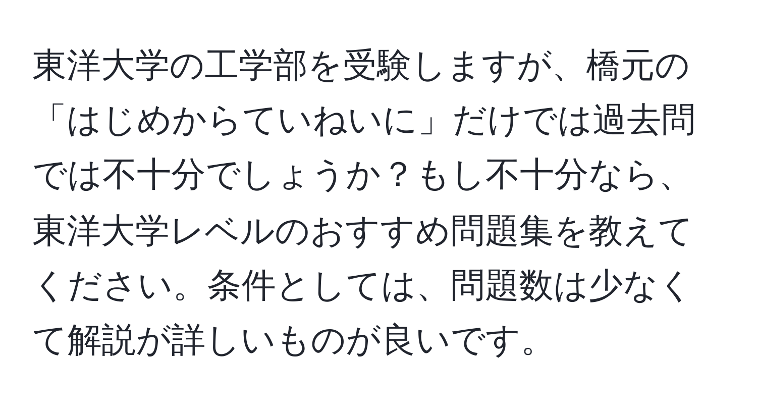 東洋大学の工学部を受験しますが、橋元の「はじめからていねいに」だけでは過去問では不十分でしょうか？もし不十分なら、東洋大学レベルのおすすめ問題集を教えてください。条件としては、問題数は少なくて解説が詳しいものが良いです。