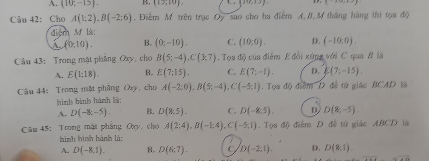 A. (10;-15). (15,10). (10,19) (11) 
Câu 42: Cho A(1;2), B(-2;6). Điểm M trên trục Oy são cho ba điểm A, B,M tháng hàng thi tọa độ
điệm M là:
A. (0;10). B. (0;-10). C. (10;0). D. (-10,0), 
Câu 43: Trong mặt phẳng Oxy, cho B(5;-4), C(3;7) Tọa độ của điểm E đối xứng với C qua B là
B.
C.
A. E(1;18). E(7;15), E(7;-1), D. E(7;-15). 
Câu 44: Trong mặt phẳng Oxy, cho A(-2;0), B(5;-4), C(-5;1). Tọa độ điểm D đề từ giác BCAD là
hình bình hành là:
B.
A. D(-8;-5). D(8;5). C. D(-8;5). D D(8,-5). 
Câu 45: Trong mặt phẳng Oxy, cho A(2;4), B(-1;4), C(-5;1). Tọa độ điểm D đề từ giác ABCD là
hình bình hành là:
A. D(-8;1). B. D(6;7). C D(-2;1endpmatrix , D. D(8,1).
i-6overline 40