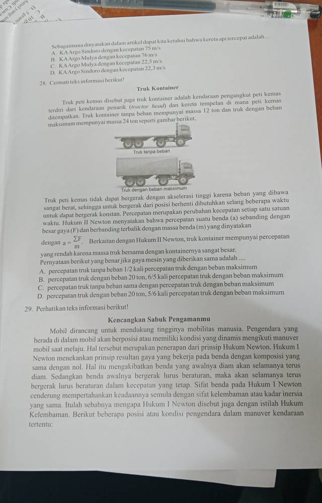 os Bueá pur aer ç (
8 01 
Sebagaimana dinyatakan dalam artikel dapat kita ketahui bahwa kereta api tercepat adalah....
A. KAArgo Sindoro dengan kecepatan 75 m/s
B. KAArgo Mulya dengan kecepatan 76 m/s
C KAArgo Mulya dengan kecepatan 22.5 m/s
D. KAArgo Sindoro dengan kecepatan 22,3 m/s
28. Cermati teks informasi berikut!
Truk Kontainer
Truk peti kemas disebut juga truk kontainer adalah kendaraan pengangkut peti kemas
terdiri dari kendaraan penarik (tractor heɑď) dan kereta tempelan đi mana peti kemas
ditempatkan. Truk kontainer tanpa beban mempunyai massa 12 ton dan truk dengan beban
maksimum mempunyon seperti gambar berikut,
Truk peti kemas tidak dapat bergerak dengan akselerasi tinggi karena beban yang dibawa
sangat berat, sehingga untuk bergerak dari posisi berhenti dibutuhkan selang beberapa waktu
untuk dapat bergerak konstan. Percepatan merupakan perubahan kecepatan setiap satu satuan
waktu. Hukum II Newton menyatakan bahwa percepatan suatu benda (a) sebanding dengan
besar gaya (F) dan berbanding terbalik dengan massa benda (m) yang dinyatakan
dengan a=beginarrayr sumlimits F mendarray Berkaitan dengan Hukum II Newton, truk kontainer mempunyai percepatan
yang rendah karena massa truk bersama dengan kontainernya sangat besar.
Pernyataan berikut yang benar jika gaya mesin yang diberikan sama adalah ....
A. percepatan truk tanpa beban 1/2 kali percepatan truk dengan beban maksimum
B. percepatan truk dengan beban 20 ton, 6/5 kali percepatan truk dengan beban maksimum
C. percepatan truk tanpa beban sama dengan percepatan truk dengan beban maksimum
D. percepatan truk dengan beban 20 ton, 5/6 kali percepatan truk dengan beban maksimum
29. Perhatikan teks informasi berikut!
Kencangkan Sabuk Pengamanmu
Mobil dirancang untuk mendukung tingginya mobilitas manusia. Pengendara yang
berada di dalam mobil akan berposisi atau memiliki kondisi yang dinamis mengikuti manuver
mobil saat melaju. Hal tersebut merupakan penerapan dari prinsip Hukum Newton. Hukum I
Newton menekankan prinsip resultan gaya yang bekerja pada benda dengan komposisi yang
sama dengan nol. Hal itu mengakibatkan benda yang awalnya diam akan selamanya terus
diam. Sedangkan benda awalnya bergerak lurus beraturan, maka akan selamanya terus
bergerak lurus beraturan dalam kecepatan yang tetap. Sifat benda pada Hukum I Newton
cenderung mempertahankan keadaannya semula dengan sifat kelembaman atau kadar inersia
yang sama. Itulah sebabnya mengapa Hukum I Newton disebut juga dengan istilah Hukum
Kelembaman. Berikut beberapa posisi atau kondisi pengendara dalam manuver kendaraan
tertentu: