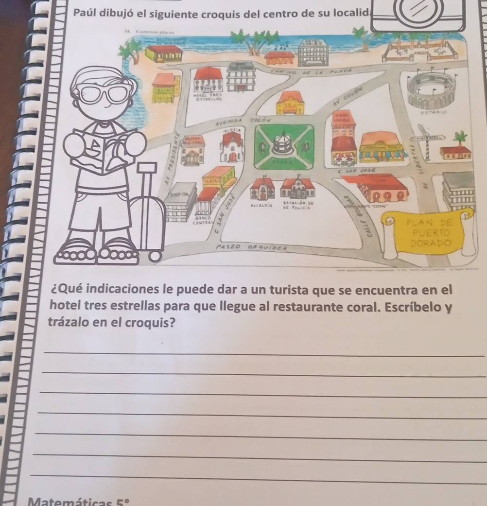 Paúl dibujó el siguiente croquis del centro de su localid: 
e dar a un turista que se encuentra en el 
hotel tres estrellas para que llegue al restaurante coral. Escríbelo y 
trázalo en el croquis? 
_ 
_ 
_ 
_ 
_ 
_ 
_ 
Matemáticas E°