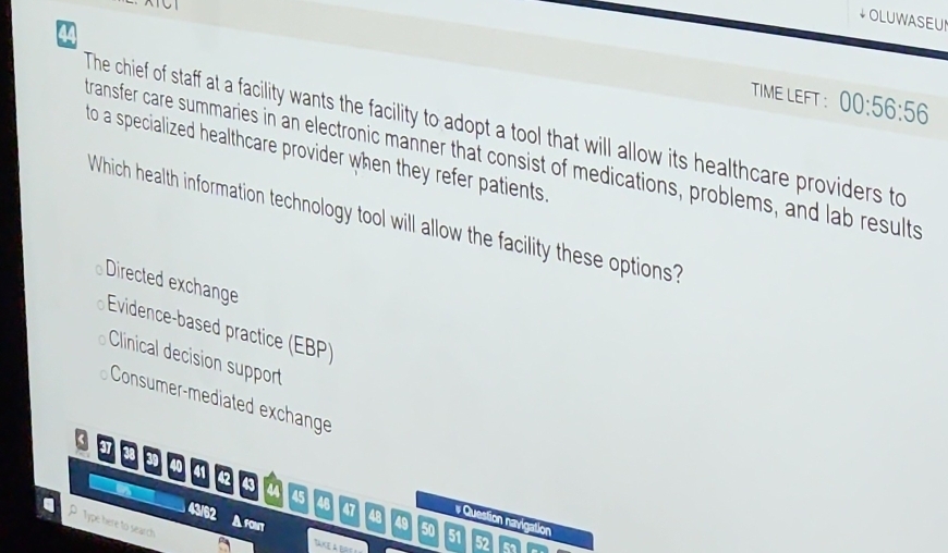 OLUWASEUN
TIME LEFT ： 00:56:56
The chief of staff at a facility wants the facility to adopt a tool that will allow its healthcare providers to
transfer care summaries in an electronic manner that consist of medications, problems, and lab results to a specialized healthcare provider when they refer patients.
Which health information technology tool will allow the facility these options?
Directed exchange
Evidence-based practice (EBP)
Clinical decision support
Consumer-mediated exchange
37 I
a0 41 42 43 a 45
48
# Question navigation
A font
P Type here to search
43/62 47 48 49 50 51 52 52