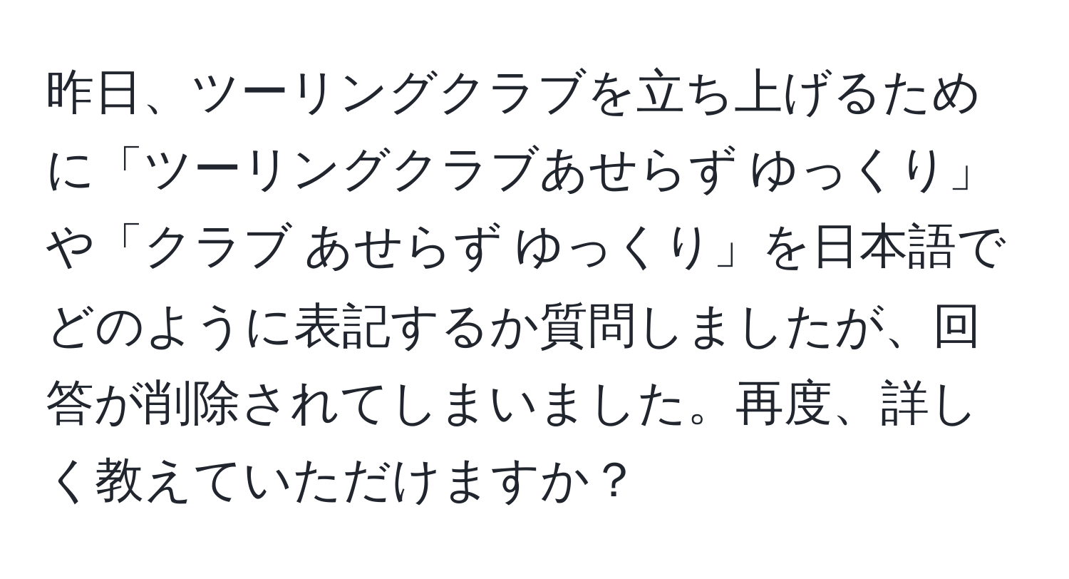 昨日、ツーリングクラブを立ち上げるために「ツーリングクラブあせらず ゆっくり」や「クラブ あせらず ゆっくり」を日本語でどのように表記するか質問しましたが、回答が削除されてしまいました。再度、詳しく教えていただけますか？