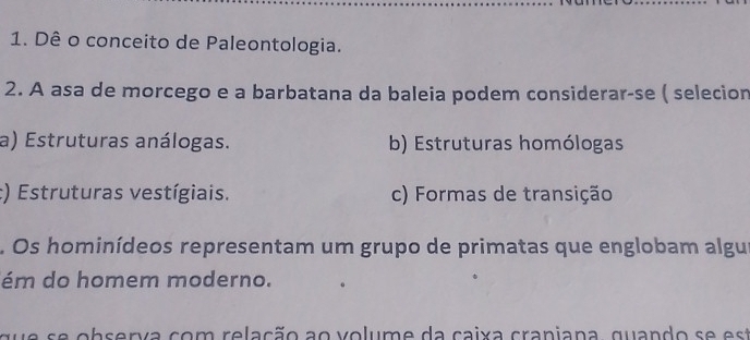 Dê o conceito de Paleontologia.
2. A asa de morcego e a barbatana da baleia podem considerar-se ( selecion
a) Estruturas análogas. b) Estruturas homólogas
:) Estruturas vestígiais. c) Formas de transição
. Os hominídeos representam um grupo de primatas que englobam algur
ém do homem moderno.
o b er v a co m rela ção a o v o lum e da cai x a craniana, qu and o t