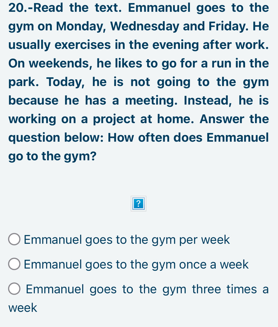 20.-Read the text. Emmanuel goes to the
gym on Monday, Wednesday and Friday. He
usually exercises in the evening after work.
On weekends, he likes to go for a run in the
park. Today, he is not going to the gym
because he has a meeting. Instead, he is
working on a project at home. Answer the
question below: How often does Emmanuel
go to the gym?
Emmanuel goes to the gym per week
Emmanuel goes to the gym once a week
Emmanuel goes to the gym three times a
week