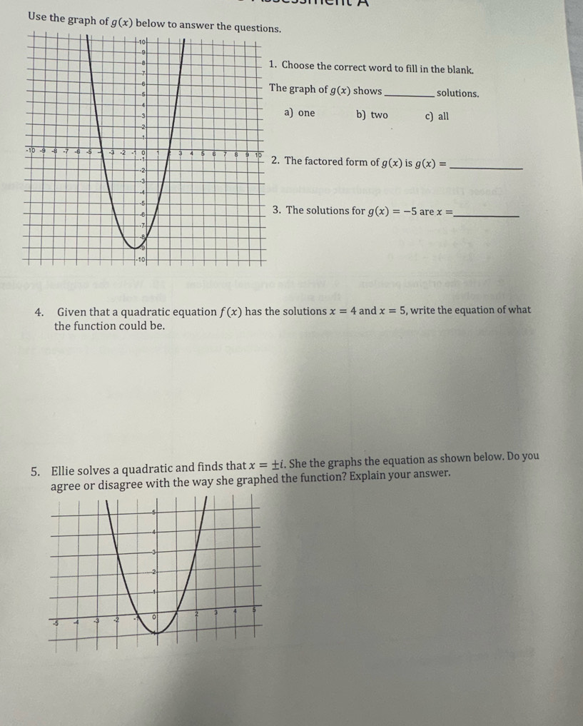 Use the graph of g(x) below to s.
. Choose the correct word to fill in the blank.
he graph of g(x) shows _solutions.
a) one b) two
c) all
. The factored form of g(x) is g(x)= _
. The solutions for g(x)=-5 are x= _
4. Given that a quadratic equation f(x) has the solutions x=4 and x=5 , write the equation of what
the function could be.
5. Ellie solves a quadratic and finds that x=± i. She the graphs the equation as shown below. Do you
agree or disagree with the way she graphed the function? Explain your answer.