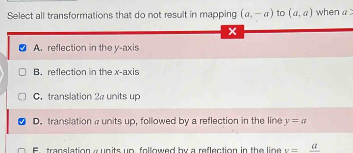 Select all transformations that do not result in mapping (a,-a) to (a,a) when a
x
A. reflection in the y-axis
B. reflection in the x-axis
C. translation 2a units up
D. translation a units up, followed by a reflection in the line y=a
E translation a units up followed by a reflection in the line v=frac a