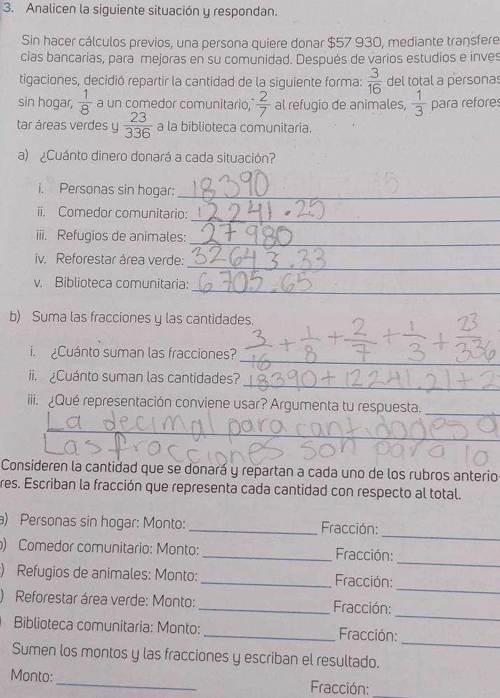 Analicen la siguiente situación y respondan. 
Sin hacer cálculos previos, una persona quiere donar $57 930, mediante transfere 
cias bancarias, para mejoras en su comunidad. Después de varios estudios e inves 
tigaciones, decidió repartir la cantidad de la siguiente forma:  3/16  del total a personas 
sin hogar,  1/8  a un comedor comunitario,  2/7  al refugio de animales,  1/3  para refores 
tar áreas verdes y  23/336  a la biblioteca comunitaria. 
a) ¿Cuánto dinero donará a cada situación? 
i. Personas sin hogar:_ 
ii. Comedor comunitario: 
_ 
iii. Refugios de animales:_ 
_ 
iv. Reforestar área verde: 
v. Biblioteca comunitaria: 
_ 
b) Suma las fracciones y las cantidades. 
_ 
i. Cuánto suman las fracciones? 
_ 
ii. Cuánto suman las cantidades? 
iii. ¿Qué representación conviene usar? Argumenta tu respuesta._ 
_ 
_ 
Consideren la cantidad que se donará y repartan a cada uno de los rubros anterio 
res. Escriban la fracción que representa cada cantidad con respecto al total. 
_ 
a) Personas sin hogar: Monto: _ Fracción: 
_ 
) Comedor comunitario: Monto: _ Fracción: 
_ 
:) Refugios de animales: Monto: _ Fracción: 
_ 
) Reforestar área verde: Monto: _ Fracción: 
_ 
Biblioteca comunitaria: Monto:_ Fracción: 
Sumen los montos y las fracciones y escriban el resultado. 
Monto: _ Fracción:_