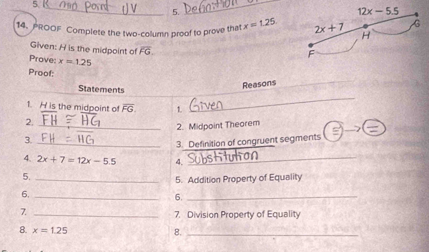 PROOF Complete the two-column proof to prove that x=1.25.
Given: H is the midpoint of overline FG.
Prove: x=1.25
Proof:
Statements
Reasons
1. H is the midpoint of overline FG. 1.
_
2._
2. Midpoint Theorem
  
3._
3. Definition of congruent segments
4. 2x+7=12x-5.5 _
4.
5._
5. Addition Property of Equality
6._
6._
7._
7. Division Property of Equality
8. x=1.25 8._