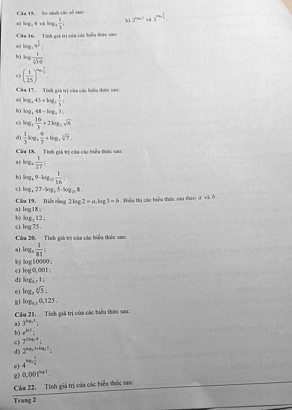 So sánh các số sau:
a) log _34 và log _4 1/3 ;
b) 2^(log _4)3 và 3^(log _4) 1/2 .
Câu 16. Tính giá trị của các biểu thức sau:
a) log _39^(frac 1)5;
b) log  1/sqrt[3](10) 
c) ( 1/25 )^log _3 1/3 .
Câu 17. Tính giá trị của các biểu thức sau:
a) log _345+log _3 1/5 ;
b) log _448-log _43;
c) log _2 16/3 +2log _2sqrt(6)
d)  1/3 log _3 9/7 +log _3sqrt[3](7).
Câu 18. Tính giá trị của các biểu thức sau:
a) log _9 1/27 ;
b) log _89· log _27 1/16 ;
c) log _427· log _35· log _258.
Câu 19. Biết rằng 2log 2=a,log 3=b. Biểu thị các biểu thức sau theo a và b .
a) log 18;
b) log _212;
c) log 75.
Câu 20. Tính giá trị của các biểu thức sau:
a) log _9  1/81 ;
b) log 10000;
c) log 0,001;
d) log _0,71;
e) log _5sqrt[4](5);
g) log _0,50,125.
Câu 21. Tính giá trị của các biểu thức sau:
a) 3^(log _3)5
b) e^(ln 3);
c) 7^(2log _7)8;
d) 2^(log _2)3+log _25;
e) 4^(log _2) 1/5 
g) 0,001^(log 2).
Câu 22. Tính giá trị của các biểu thức sau:
Trang 2