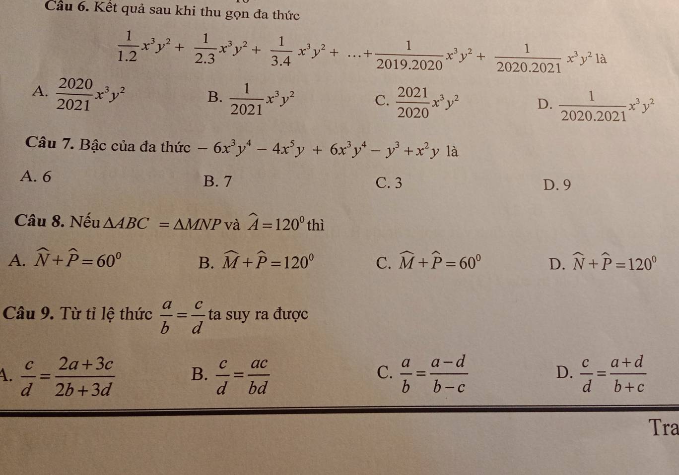 Kết quả sau khi thu gọn đa thức
 1/1.2 x^3y^2+ 1/2.3 x^3y^2+ 1/3.4 x^3y^2+...+ 1/2019.2020 x^3y^2+ 1/2020.2021 x^3y^21a
A.  2020/2021 x^3y^2
B.  1/2021 x^3y^2
C.  2021/2020 x^3y^2
D.  1/2020.2021 x^3y^2
Câu 7. Bậc của đa thức -6x^3y^4-4x^5y+6x^3y^4-y^3+x^2y là
A. 6 B. 7 C. 3 D. 9
Câu 8. Nếu △ ABC=△ MNP và hat A=120°thi
A. widehat N+widehat P=60^0 B. widehat M+widehat P=120° C. widehat M+widehat P=60° D. widehat N+widehat P=120°
Câu 9. Từ tỉ lệ thức  a/b = c/d  ta suy ra được
4.  c/d = (2a+3c)/2b+3d   c/d = ac/bd   a/b = (a-d)/b-c   c/d = (a+d)/b+c 
B.
C.
D.
Tra