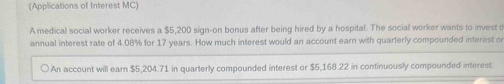 (Applications of Interest MC) 
A medical social worker receives a $5,200 sign-on bonus after being hired by a hospital. The social worker wants to invest t 
annual interest rate of 4.08% for 17 years. How much interest would an account earn with quarterly compounded interest or 
An account will earn $5,204.71 in quarterly compounded interest or $5,168.22 in continuously compounded interest