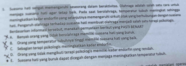 Suasana hati sangat memengaruhi seseorang dalam beraktivitas. Olahraga adalah salah satu cara untuk
menjaga suasana hati agar tetap baik. Pada saat berolahraga, temperatur tubuh meningkat sehingga
meningkatkan kadar endorfin yang selanjutnya memengaruhi sirkuit otak yang berhubungan dengan suasana
hati. Pengaruh olahraga terhadap suasana hati membuat olahraga menjadi salah satu terapi psikologis.
Berdasarkan informasi tersebut, manakah pernyataan berikut yang PASTI BENAR?
A. Banyak orang yang tidak berolahraga memiliki suasana hati yang buruk.
B. Orang yang temperatur tubuhnya tinggi memiliki suasana hati yang baik.
C. Sebagian terapi psikologis meningkatkan kadar endorfin.
D. Orang yang tidak mengikuti terapi psikologis memiliki kadar endorfin yang rendah.
E. Suasana hati yang buruk dapat dicegah dengan menjaga meningkatkan temperatur tubuh.