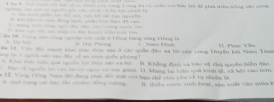 Cầu 8 Thể mnh nóa hợi về tư nhiên của vong Trong du và miền nai Bắc Bộ để phát triển trồng cây công
g h ca giố có nguồn gốc nận nhiệi và ôn đời chính là
A đìa lình phẫn làn đổi co, van kế các cao nguyễn
B khi hệu có mua đồng lanh, phân hóa theo độ cao
C mạng tan sống ngời dây đặc, lu lượng nước lên
4* khm vực đội sa thập có đái teriii diễn tích lớn
Câu H. Trung sâm công nghiệp tớn nhất ở Đông bằng sông Hồng là
A Hà Nội B Hiải Phòng C. Nam Định D. Phúc Yên.
Tàm 1. Viực đây mạnh khai thác thủy sân ở các quần đảo xa bở của vùng Duyện hải Nam Trun
ng lại y nghĩa não sau đây về an ninh quốc phòng?
A. Khai thức hiệu quả nguồn lọi thủy sản xa bờ. B. Khẳng định và bào vệ chủ quyền biển đảo.
C. Báo về ngưồn lợi ven bó có nguy cơ suy giám. D. Mang lại hiệu quả kinh tế, xã hội cao hơn.
# 12. Vùng Đông Nam Bộ đang phải đổi mật với hạn chế chu yêu về tự nhiên là
A. tinh trạng cat bay lán chiếm đồng ruông. B. thiếu nước sinh hoạt, sản xuất vào mùa k