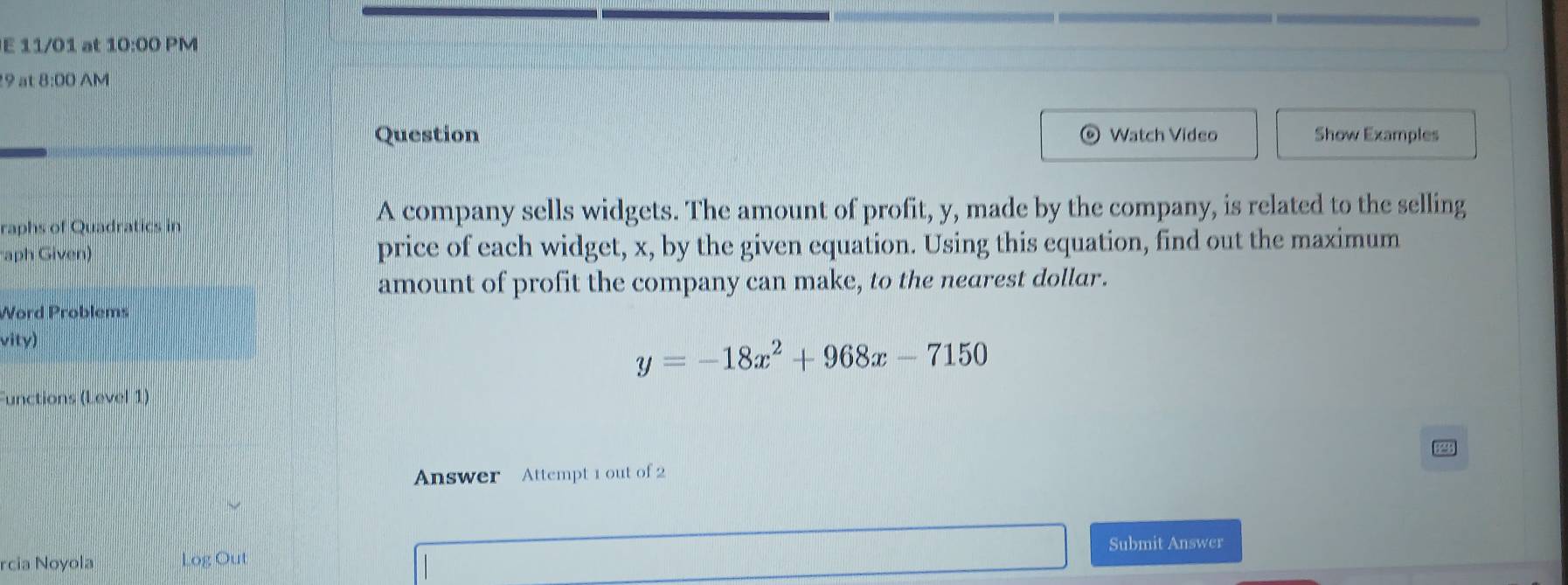 11/01 at 10:00 PM 
9 at 8:00 AM 
Question Watch Video Show Examples 
raphs of Quadratics in 
A company sells widgets. The amount of profit, y, made by the company, is related to the selling 
aph Given) price of each widget, x, by the given equation. Using this equation, find out the maximum 
amount of profit the company can make, to the nearest dollar. 
Word Problems 
vity)
y=-18x^2+968x-7150
Functions (Level 1) 
Answer Attempt 1 out of 2 
Submit Answer 
rcia Noyola Log Out