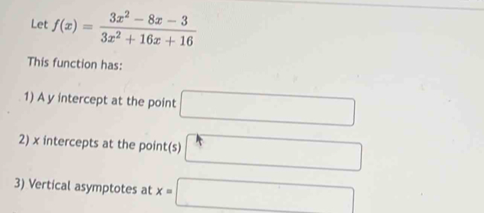 Let f(x)= (3x^2-8x-3)/3x^2+16x+16 
This function has: 
1) A y intercept at the point □
2) x intercepts at the point(s) □
3) Vertical asymptotes at x=□