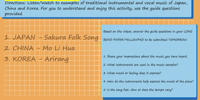 Directions: Listen/Watch to examples of traditional instrumental and vocal music of Japan, 
China and Korea. For you to understand and enjoy this activity, use the guide questions 
provided. 
Based on the videos, answer the guide questions in your LONG 
1. JAPAN - Sakura Folk Song BOND PAPER/YELLOWPAD to be submitted TOMORROW: 
2. CHINA - Mo Li Hua 
3. KOREA - Arirang 
1. Share your impressions about the music you have heard. 
2. What instruments are used in the music samples? 
3. What mood or feeling does it express? 
4. How do the instruments help express the mood of the piece? 
5. Is the song fast, slow or does the tempo vary?