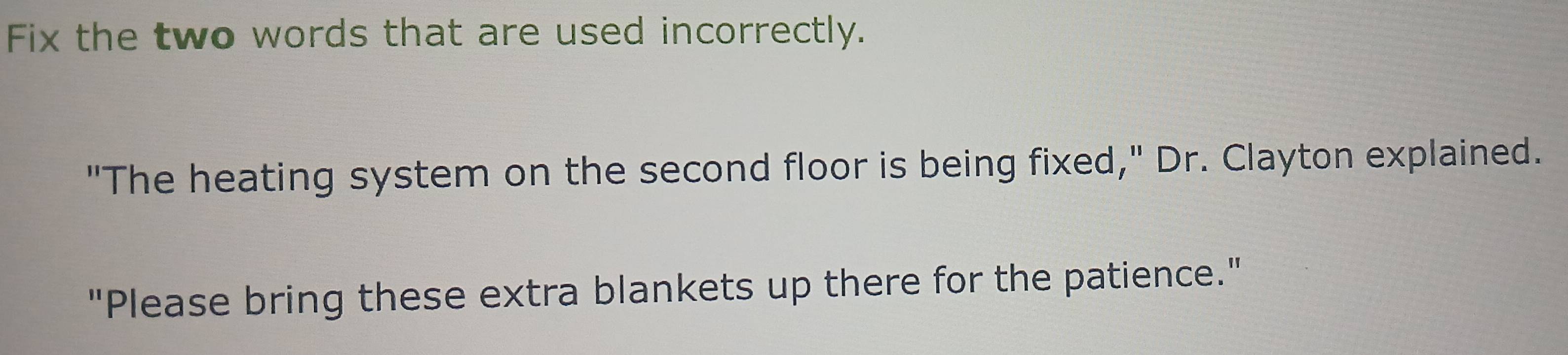 Fix the two words that are used incorrectly. 
"The heating system on the second floor is being fixed," Dr. Clayton explained. 
"Please bring these extra blankets up there for the patience."