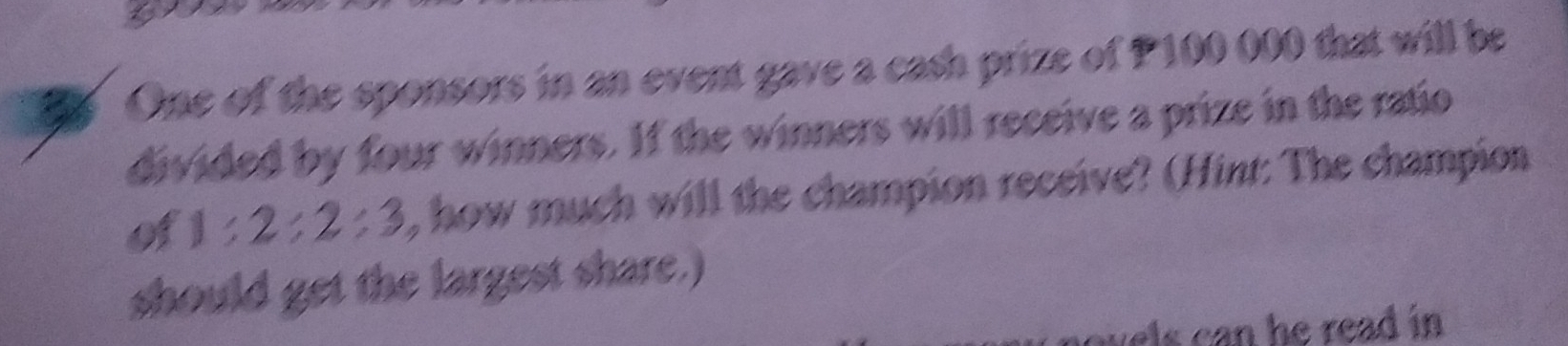 One of the sponsors in an event gave a cash prize of P100 000 that will be 
divided by four winners. If the winners will receive a prize in the ratio 
of 1:2:2:3 , how much will the champion receive? (Hint: The champion 
should get the largest share.) 
wels can he read in .