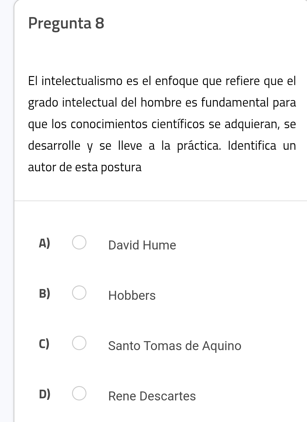 Pregunta 8
El intelectualismo es el enfoque que refiere que el
grado intelectual del hombre es fundamental para
que los conocimientos científicos se adquieran, se
desarrolle y se lleve a la práctica. Identifica un
autor de esta postura
A) David Hume
B) Hobbers
C) Santo Tomas de Aquino
D) Rene Descartes