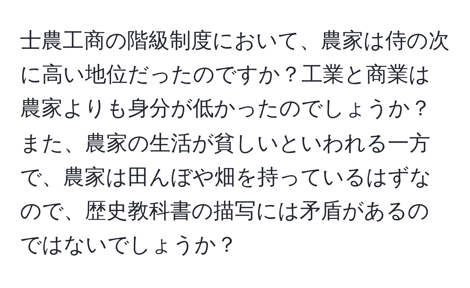 士農工商の階級制度において、農家は侍の次に高い地位だったのですか？工業と商業は農家よりも身分が低かったのでしょうか？また、農家の生活が貧しいといわれる一方で、農家は田んぼや畑を持っているはずなので、歴史教科書の描写には矛盾があるのではないでしょうか？