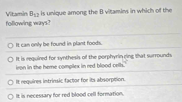 Vitamin B_12 is unique among the B vitamins in which of the
following ways?
It can only be found in plant foods.
It is required for synthesis of the porphyrin ring that surrounds
iron in the heme complex in red blood cells.
It requires intrinsic factor for its absorption.
It is necessary for red blood cell formation.