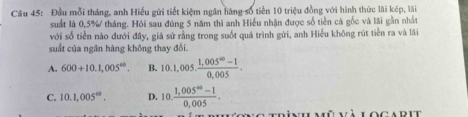 Đầu mỗi tháng, anh Hiếu gửi tiết kiệm ngân hàng số tiền 10 triệu đồng với hình thức lãi kép, lãi
suất là 0,5% tháng. Hỏi sau đúng 5 năm thì anh Hiếu nhận được số tiền cả gốc và lãi gần nhất
với số tiền nào dưới đây, giả sử rằng trong suốt quá trình gửi, anh Hiếu không rút tiền ra và lãi
suất của ngân hàng không thay đổi.
A. 600+10.1,005^(60). B. 10.1,005. (1,005^(60)-1)/0,005 .
C. 10.1,005^(60). D. 10. (1,005^(60)-1)/0,005 . 
mù và locarit