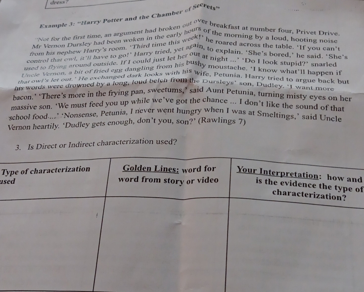 dress? 
Example 3: “Harry Potter and the Chamber of Secrets” 
Not for the first time, an argument had broken out over breakfast at number four, Privet Drive 
Mr Vernon Dursley had been woken in the early hours of the morning by a loud, hooting noise 
from his nephew Harry's room. ‘Third time this week!’ he roared across the table. "If you can’ 
control that owl, it'll have to go!" Harry tried, yet again, to explain. ‘She's bored,’ he said. "She's 
used to flying around outside. If I could just let her out at night ...’ ‘Do I look stupid?’ snarled 
Uncle Vernon, a bit of fried egg dangling from his bushy moustache. ‘I know what’ll happen if 
that owl's let out.' He exchanged dark looks with his wife, Petunia. Harry tried to argue back but 
his words were drowned by a long, loud belen from the Dursleys’ son, Dudley. ‘I want more 
bacon.’ ‘There’s more in the frying pan, sweetums,’ said Aunt Petunia, turning misty eyes on her 
massive son. ‘We must feed you up while we’ve got the chance ... I don’t like the sound of that 
school food....’ ‘Nonsense, Petunia, I never went hungry when I was at Smeltings,’ said Uncle 
Vernon heartily. ‘Dudley gets enough, don’t you, son?’ (Rawlings 7) 
3. Is Direct or Indirect characterization used? 
Td 
usof